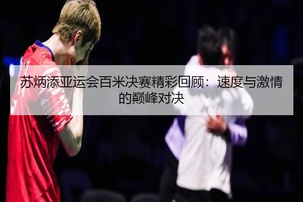 苏炳添亚运会百米决赛精彩回顾：速度与激情的巅峰对决